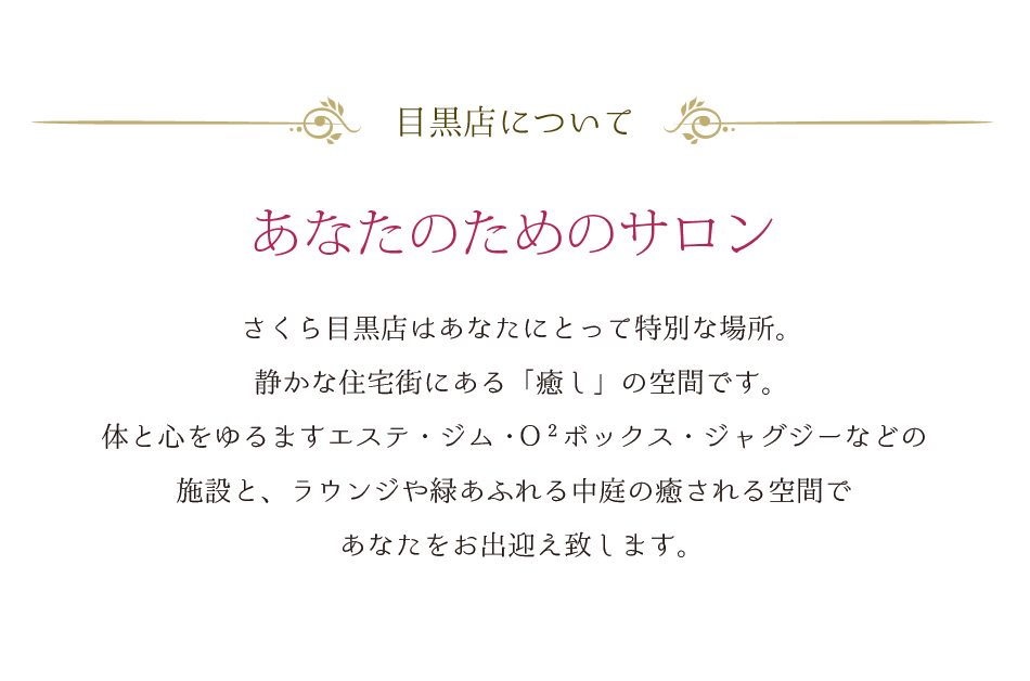 目黒店について あなたのためのサロン さくら目黒店はあなたにとって特別な場所。静かな住宅街にある「癒し」の空間です。体と心をゆるますエステ・ジム・Ｏ２ボックス・ジャグジーなどの施設と、ラウンジや緑あふれる中庭の癒される空間であなたをお出迎え致します。