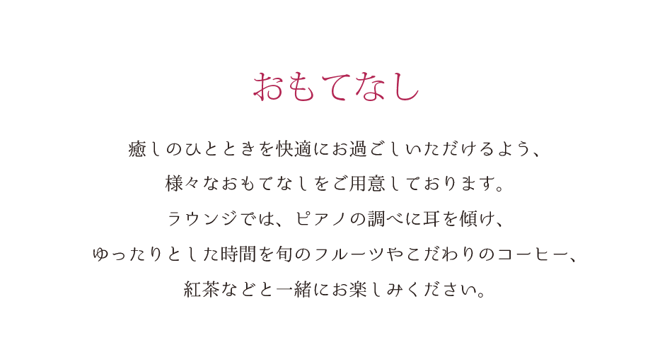 おもてなし 癒しのひとときを快適にお過ごしいただけるよう、様々なおもてなしをご用意しております。ラウンジでは、ピアノの調べに耳を傾け、ゆったりとした時間を旬のフルーツやこだわりのコーヒー、紅茶などと一緒にお楽しみください。
