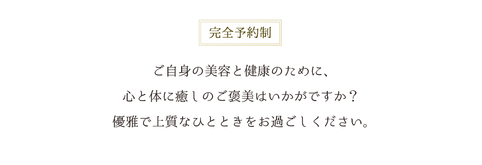完全予約制 ご自身の美容と健康のために、心と体に癒しのご褒美はいかがですか？優雅で上質なひとときをお過ごしください。